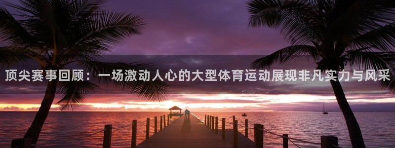顶尖赛事回顾：一场激动人心的大型体育运动展现非凡实力与风采